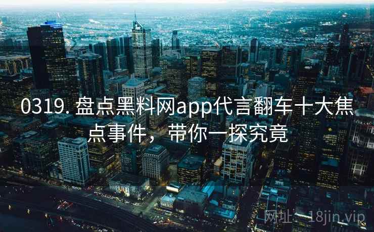 0319. 盘点黑料网app代言翻车十大焦点事件，带你一探究竟
