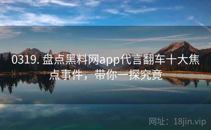 0319. 盘点黑料网app代言翻车十大焦点事件，带你一探究竟