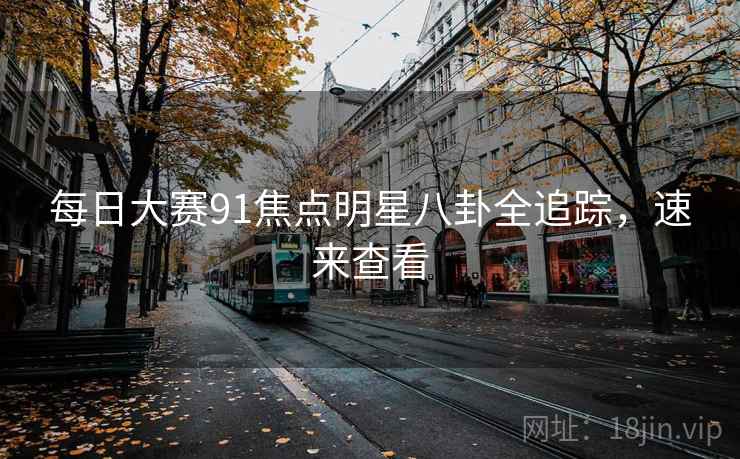 每日大赛91焦点明星八卦全追踪，速来查看