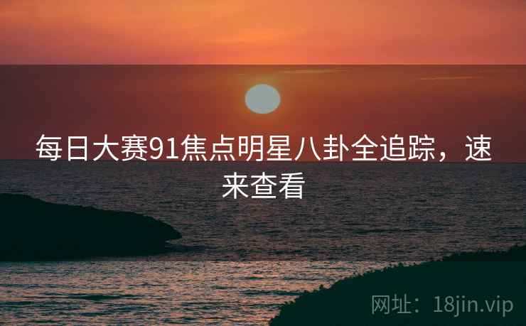 每日大赛91焦点明星八卦全追踪，速来查看