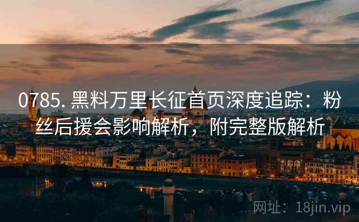 0785. 黑料万里长征首页深度追踪：粉丝后援会影响解析，附完整版解析