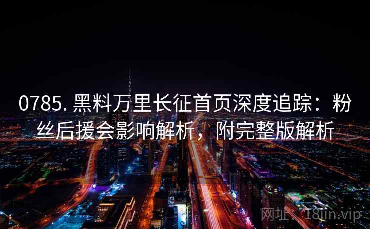 0785. 黑料万里长征首页深度追踪：粉丝后援会影响解析，附完整版解析