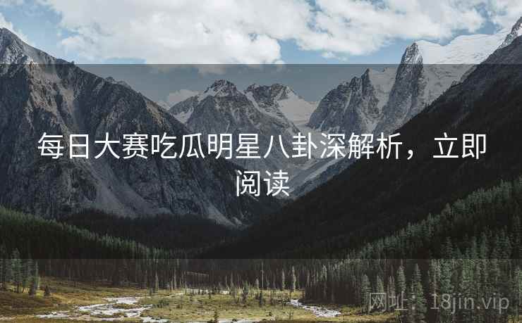 每日大赛吃瓜明星八卦深解析，立即阅读