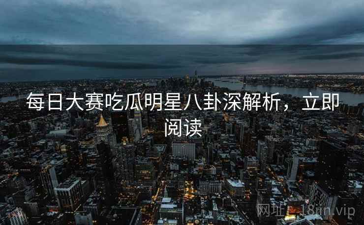 每日大赛吃瓜明星八卦深解析，立即阅读