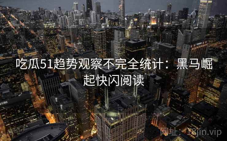 吃瓜51趋势观察不完全统计：黑马崛起快闪阅读