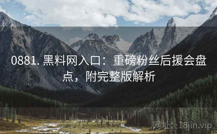 0881. 黑料网入口：重磅粉丝后援会盘点，附完整版解析