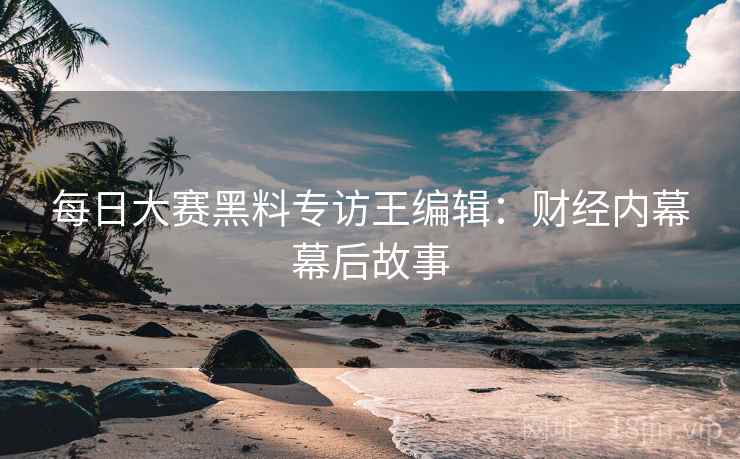 每日大赛黑料专访王编辑：财经内幕幕后故事