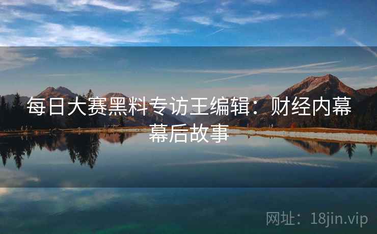 每日大赛黑料专访王编辑：财经内幕幕后故事