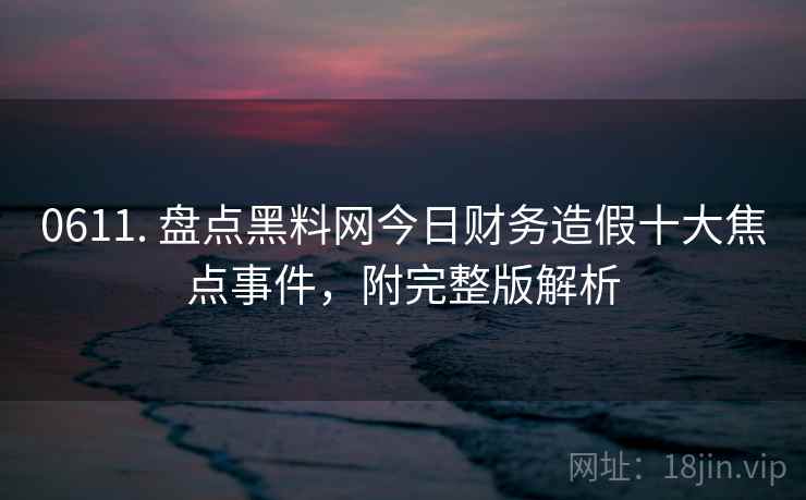 0611. 盘点黑料网今日财务造假十大焦点事件，附完整版解析