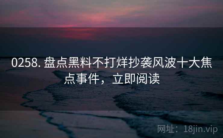 0258. 盘点黑料不打烊抄袭风波十大焦点事件，立即阅读