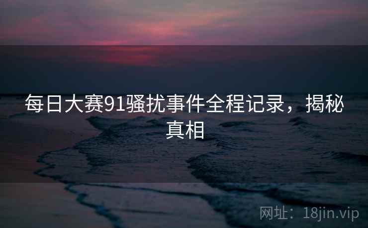 每日大赛91骚扰事件全程记录，揭秘真相