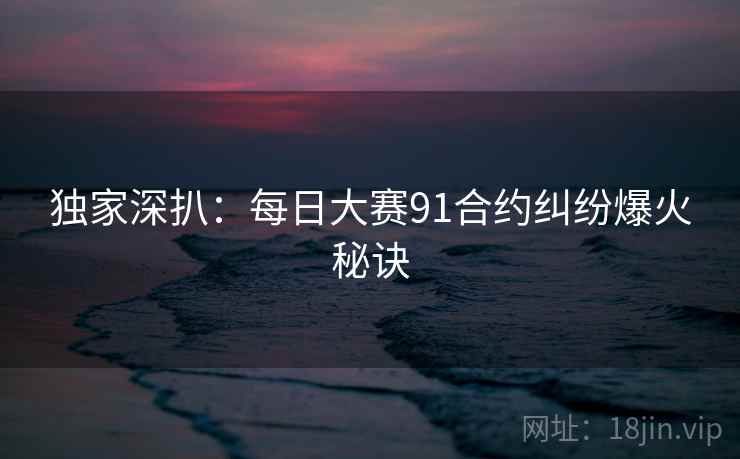 独家深扒：每日大赛91合约纠纷爆火秘诀