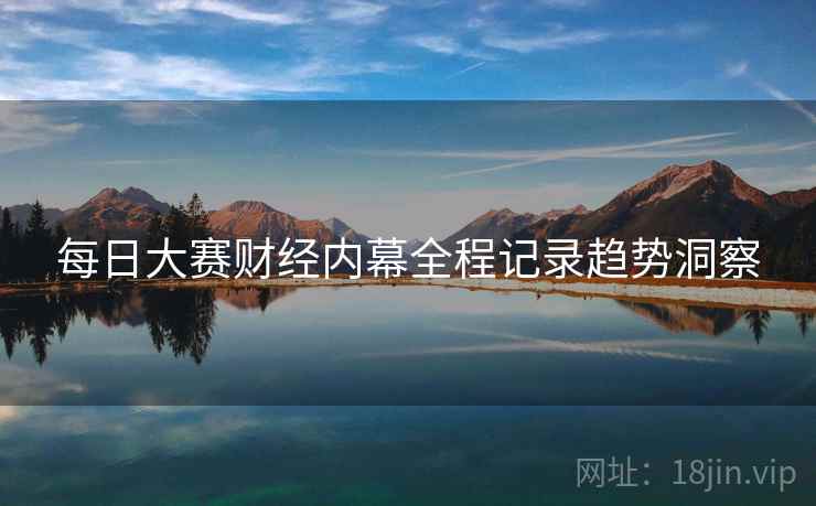 每日大赛财经内幕全程记录趋势洞察