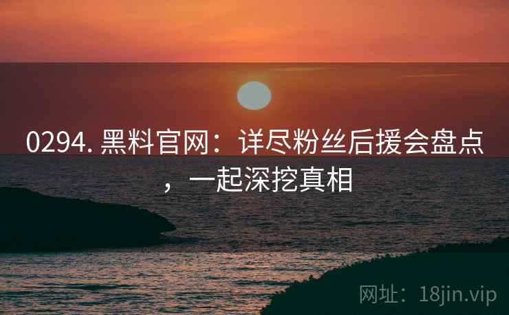 0294. 黑料官网：详尽粉丝后援会盘点，一起深挖真相