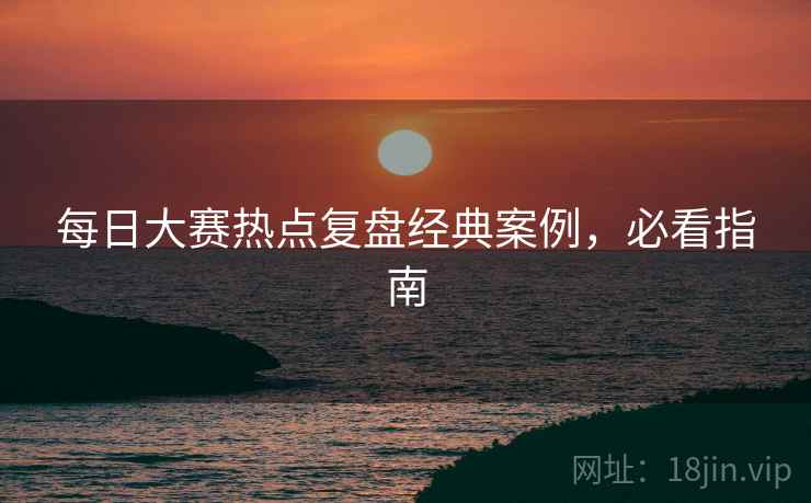 每日大赛热点复盘经典案例，必看指南