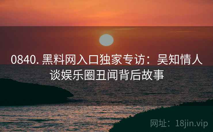 0840. 黑料网入口独家专访：吴知情人谈娱乐圈丑闻背后故事