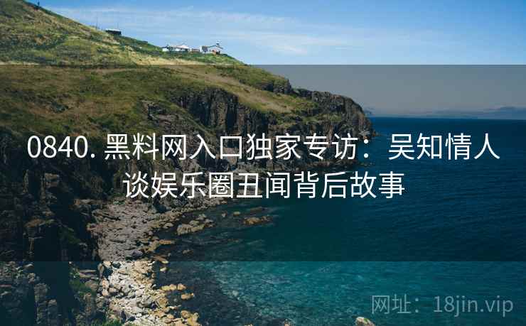 0840. 黑料网入口独家专访：吴知情人谈娱乐圈丑闻背后故事