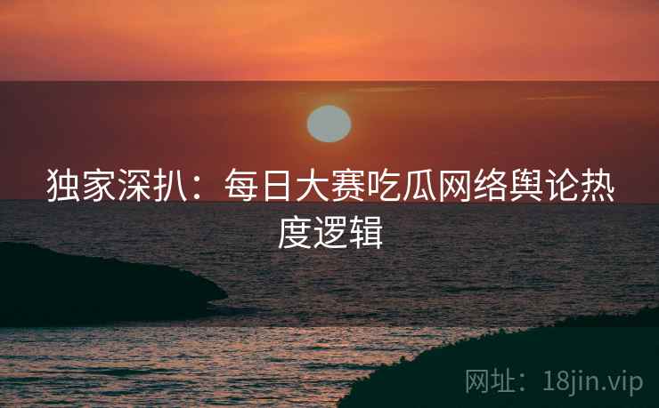 独家深扒：每日大赛吃瓜网络舆论热度逻辑