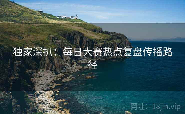 独家深扒：每日大赛热点复盘传播路径