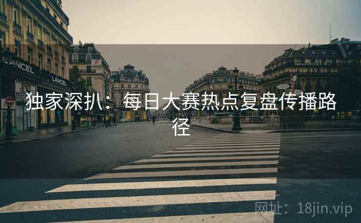 独家深扒：每日大赛热点复盘传播路径