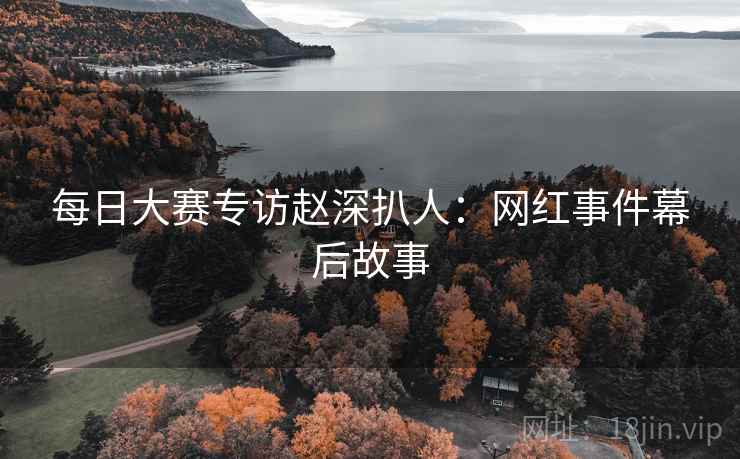 每日大赛专访赵深扒人：网红事件幕后故事