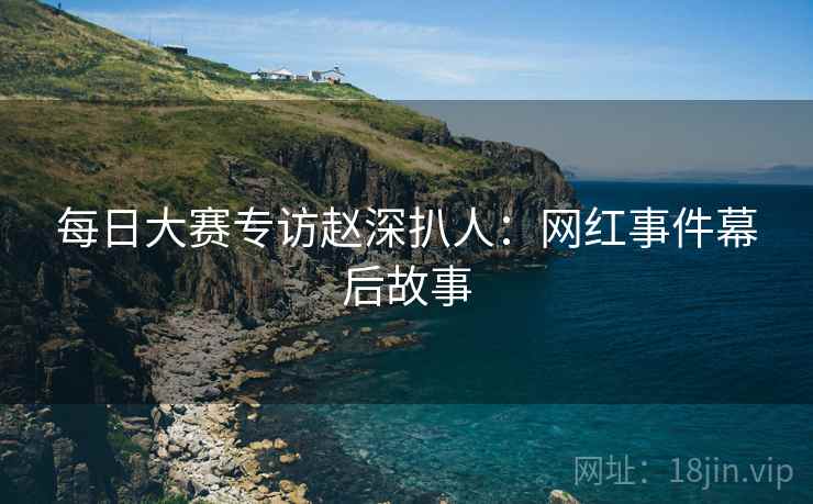 每日大赛专访赵深扒人：网红事件幕后故事