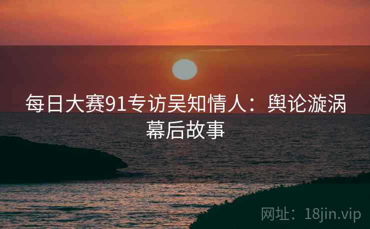 每日大赛91专访吴知情人：舆论漩涡幕后故事