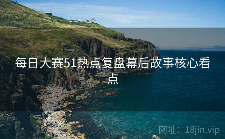 每日大赛51热点复盘幕后故事核心看点