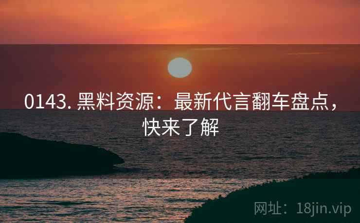 0143. 黑料资源：最新代言翻车盘点，快来了解