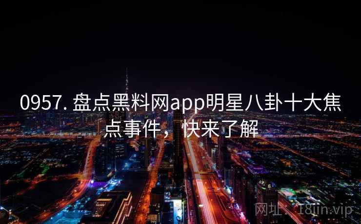 0957. 盘点黑料网app明星八卦十大焦点事件，快来了解