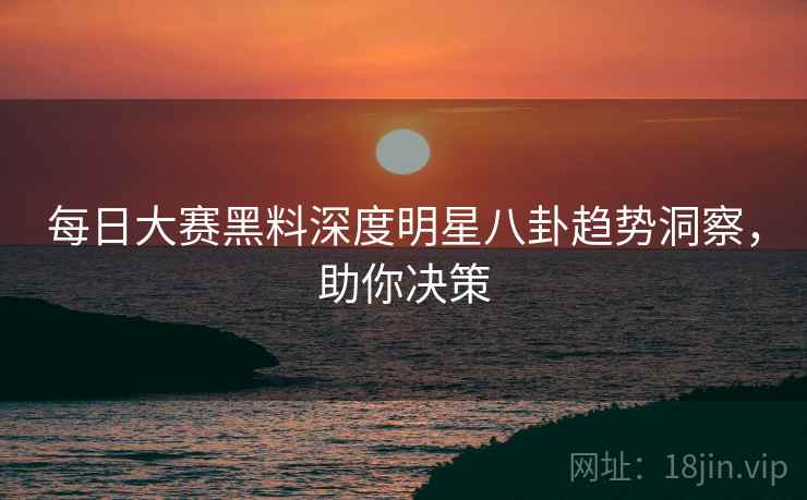 每日大赛黑料深度明星八卦趋势洞察，助你决策