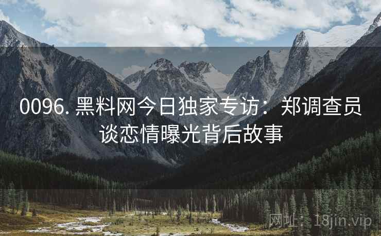 0096. 黑料网今日独家专访：郑调查员谈恋情曝光背后故事