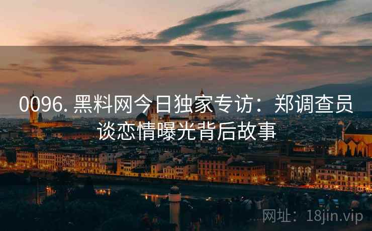 0096. 黑料网今日独家专访：郑调查员谈恋情曝光背后故事